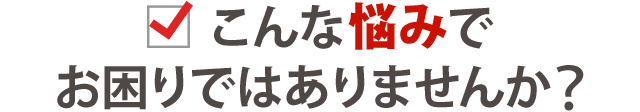 あなたはこんなお悩みはありませんか?