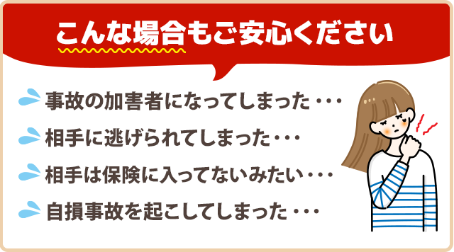 『事故の加害者になってしまった…』『相手に逃げられてしまった…』『相手は保険に入ってないみたい…』『自損事故を起こしてしまった…』そんな場合もご安心ください