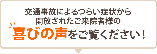 交通事故によるつらい症状から 開放されたご来院者様の 喜びの声をご覧ください！